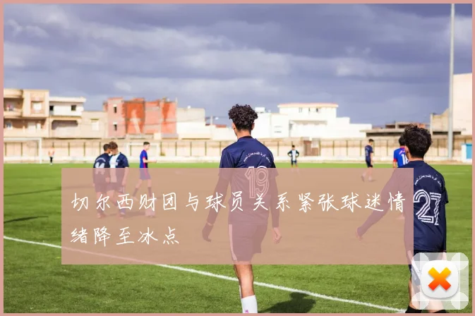 切尔西财团与球员关系紧张球迷情绪降至冰点