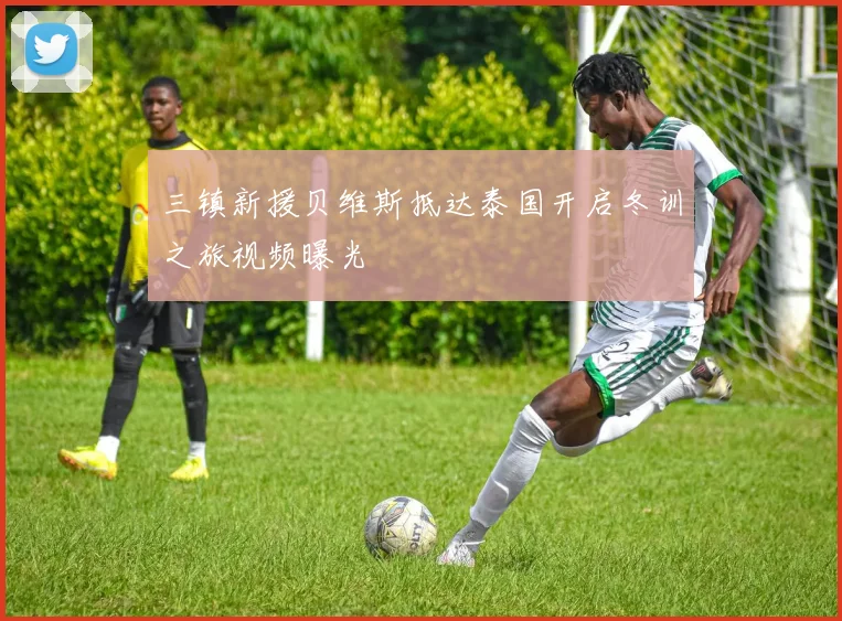 三镇新援贝维斯抵达泰国开启冬训之旅视频曝光