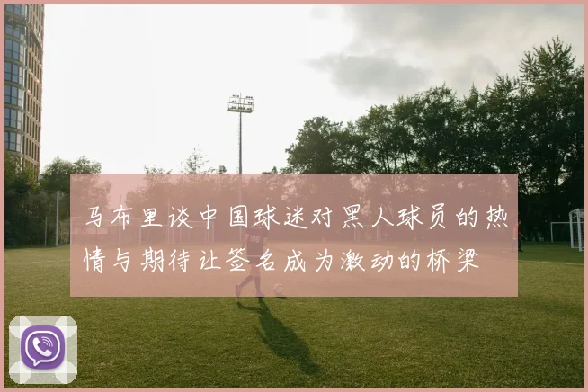 马布里谈中国球迷对黑人球员的热情与期待让签名成为激动的桥梁