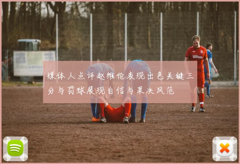 媒体人点评赵维伦表现出色关键三分与罚球展现自信与果决风范