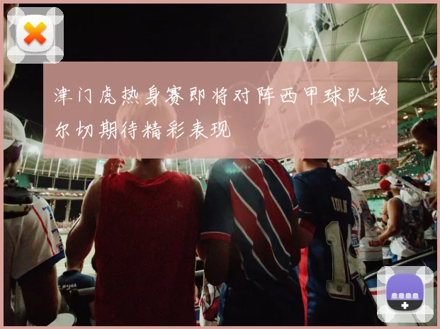 津门虎热身赛即将对阵西甲球队埃尔切期待精彩表现